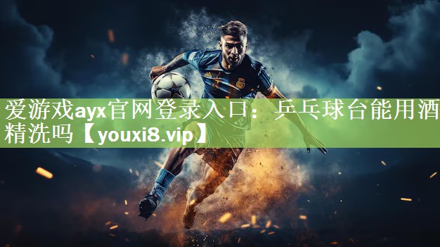 爱游戏ayx官网登录入口：乒乓球台能用酒精洗吗