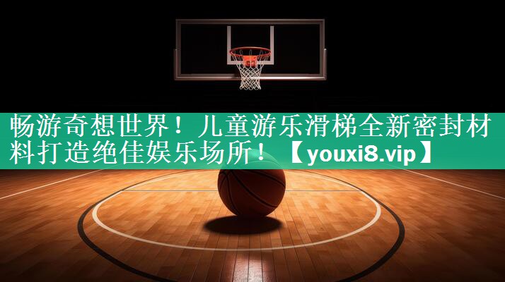 畅游奇想世界！儿童游乐滑梯全新密封材料打造绝佳娱乐场所！